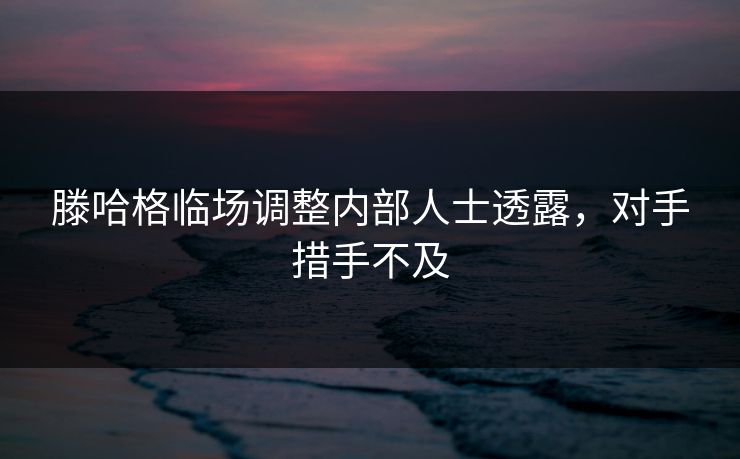 滕哈格临场调整内部人士透露，对手措手不及