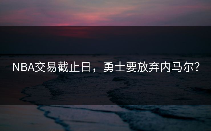 NBA交易截止日，勇士要放弃内马尔？