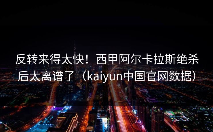 反转来得太快！西甲阿尔卡拉斯绝杀后太离谱了（kaiyun中国官网数据）