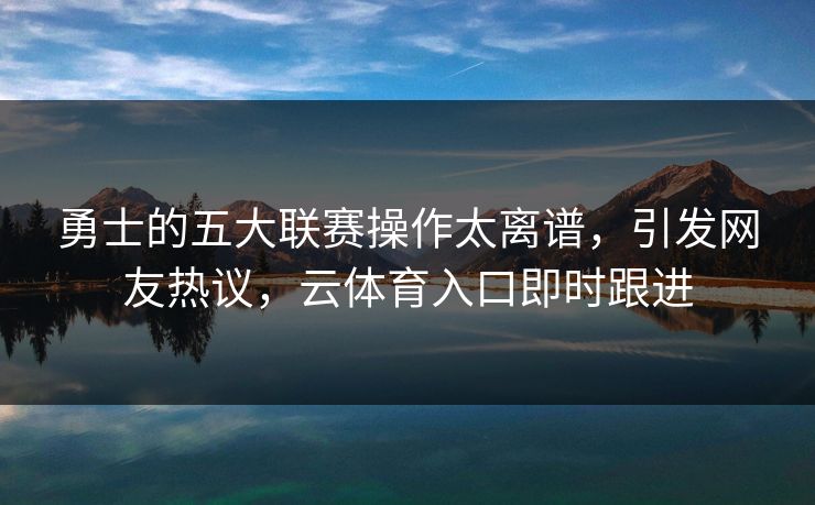 勇士的五大联赛操作太离谱，引发网友热议，云体育入口即时跟进