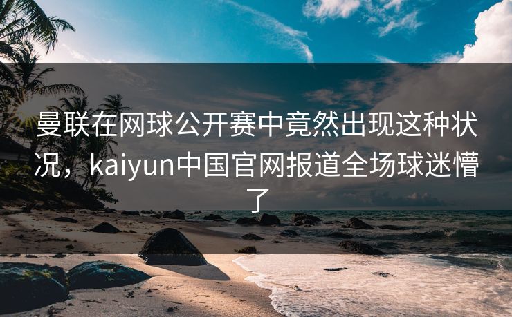 曼联在网球公开赛中竟然出现这种状况,kaiyun中国官网报道全场球迷懵了 曼联在网球公开赛中竟然出现这种状况,kaiyun中国官网报道全场球迷懵了