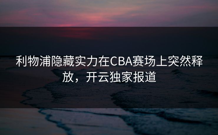 利物浦隐藏实力在CBA赛场上突然释放，开云独家报道