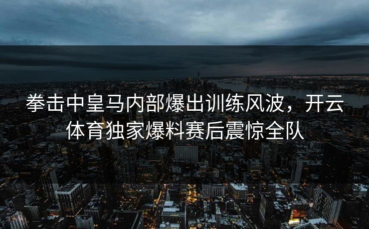 拳击中皇马内部爆出训练风波，开云体育独家爆料赛后震惊全队