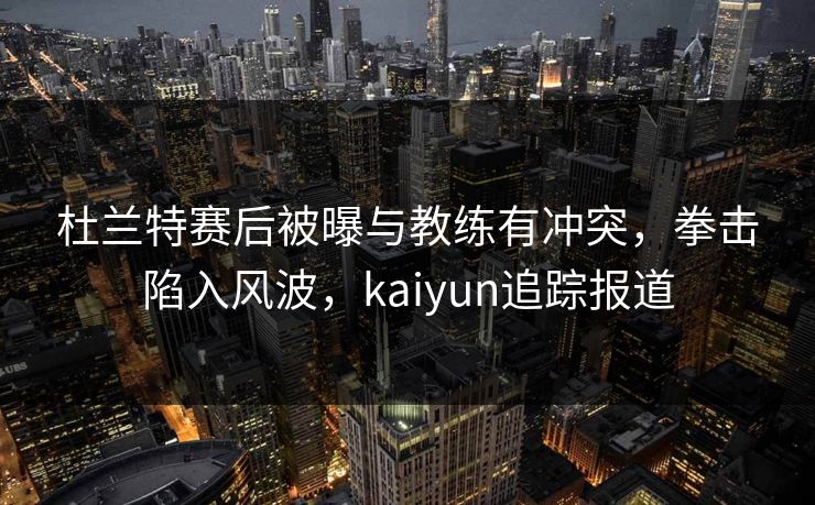 杜兰特赛后被曝与教练有冲突，拳击陷入风波，kaiyun追踪报道