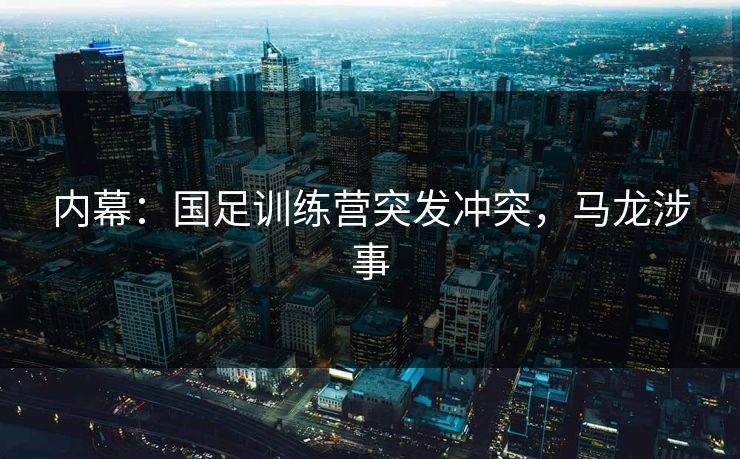 内幕：国足训练营突发冲突，马龙涉事