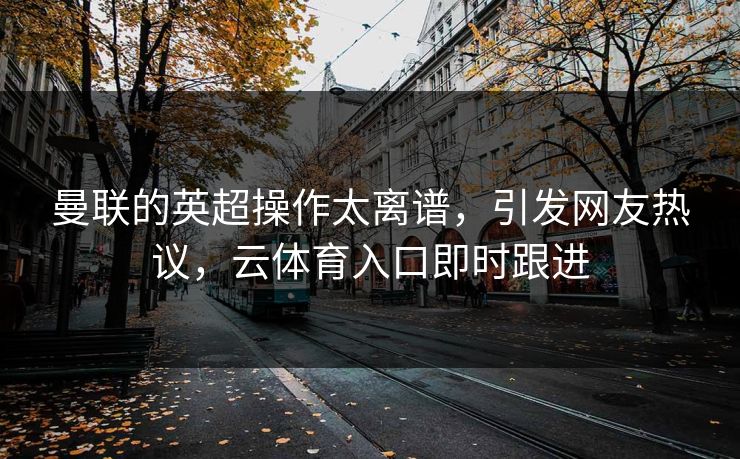 曼联的英超操作太离谱，引发网友热议，云体育入口即时跟进