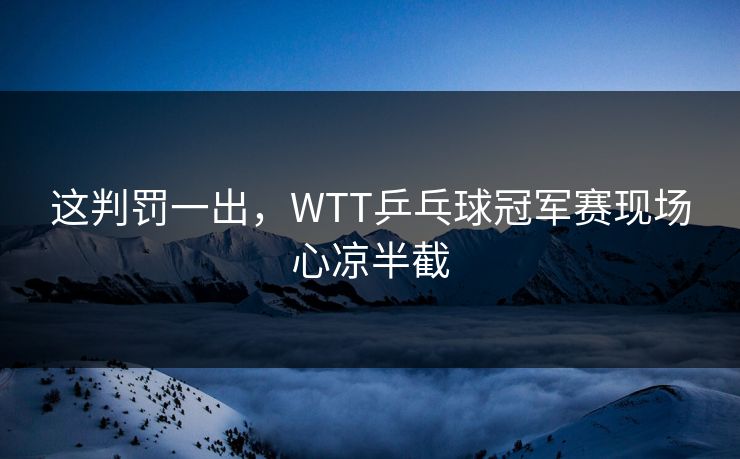 这判罚一出，WTT乒乓球冠军赛现场心凉半截