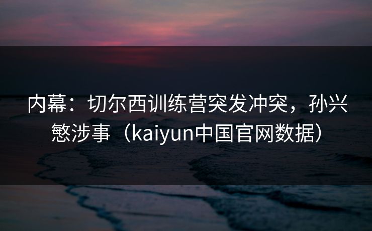 内幕：切尔西训练营突发冲突，孙兴慜涉事（kaiyun中国官网数据）