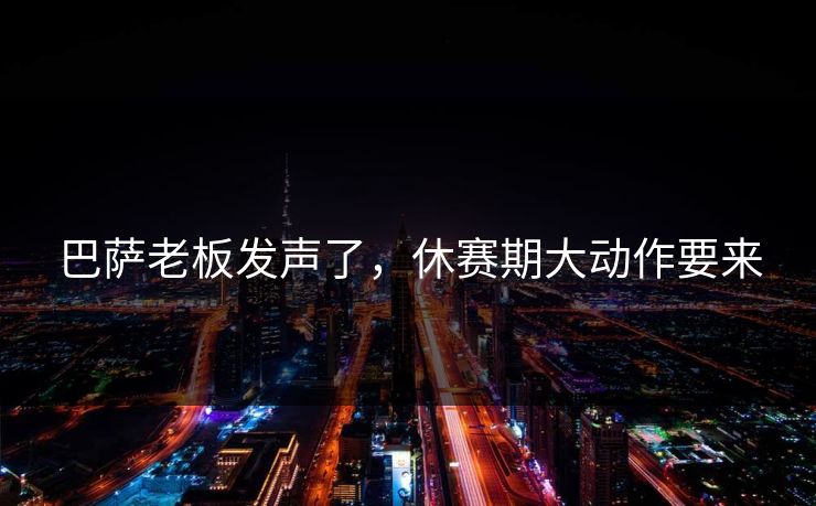 巴萨老板发声了，休赛期大动作要来