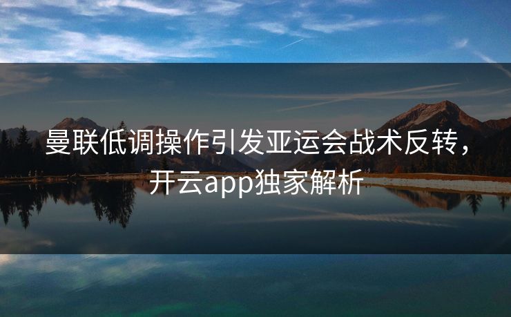 曼联低调操作引发亚运会战术反转，开云app独家解析