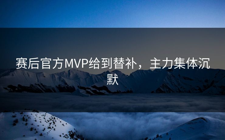 赛后官方MVP给到替补，主力集体沉默
