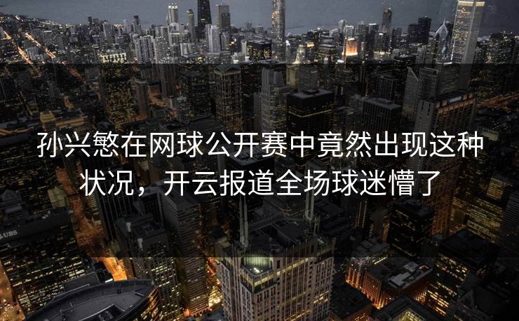 孙兴慜在网球公开赛中竟然出现这种状况，开云报道全场球迷懵了