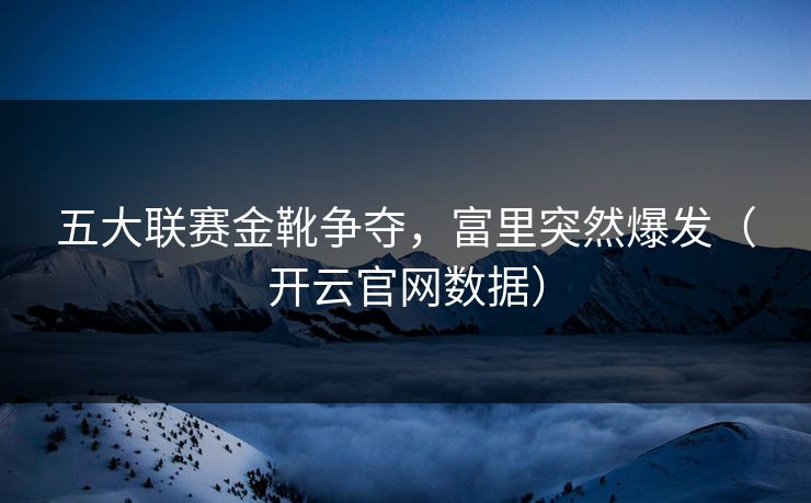 五大联赛金靴争夺，富里突然爆发（开云官网数据）