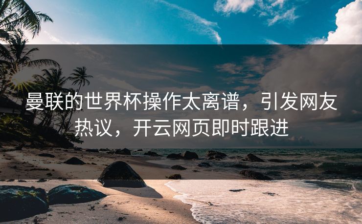 曼联的世界杯操作太离谱，引发网友热议，开云网页即时跟进