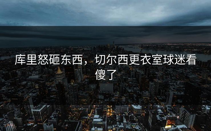 库里怒砸东西，切尔西更衣室球迷看傻了