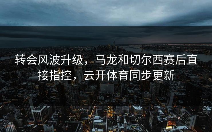 转会风波升级，马龙和切尔西赛后直接指控，云开体育同步更新