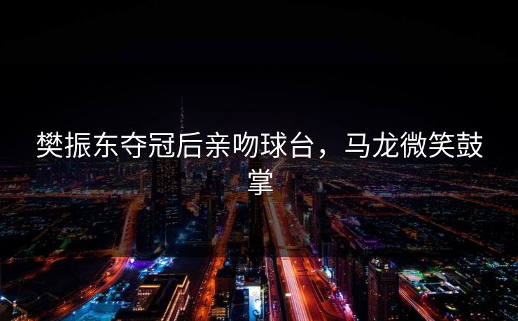 樊振东夺冠后亲吻球台，马龙微笑鼓掌