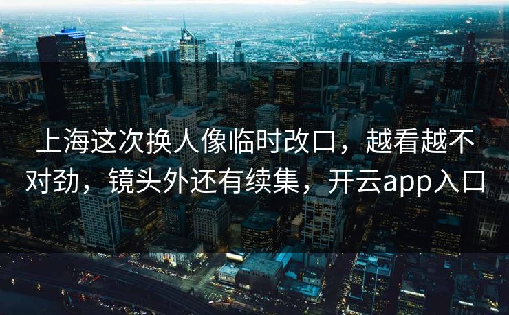 上海这次换人像临时改口，越看越不对劲，镜头外还有续集，开云app入口