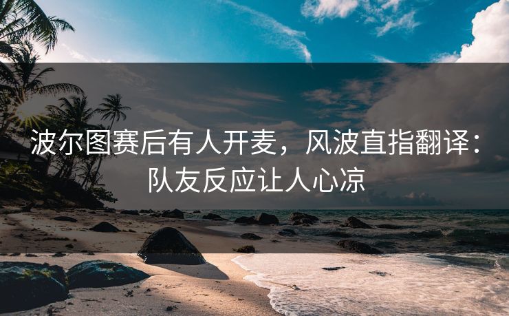 波尔图赛后有人开麦，风波直指翻译：队友反应让人心凉