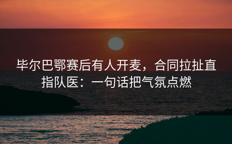 毕尔巴鄂赛后有人开麦，合同拉扯直指队医：一句话把气氛点燃