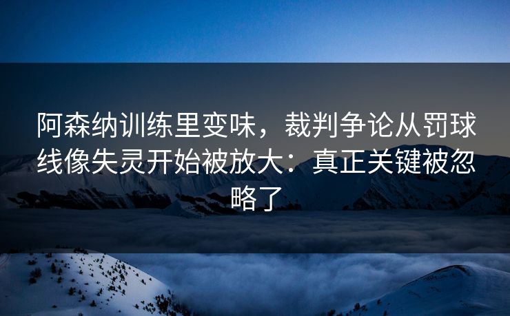 阿森纳训练里变味，裁判争论从罚球线像失灵开始被放大：真正关键被忽略了