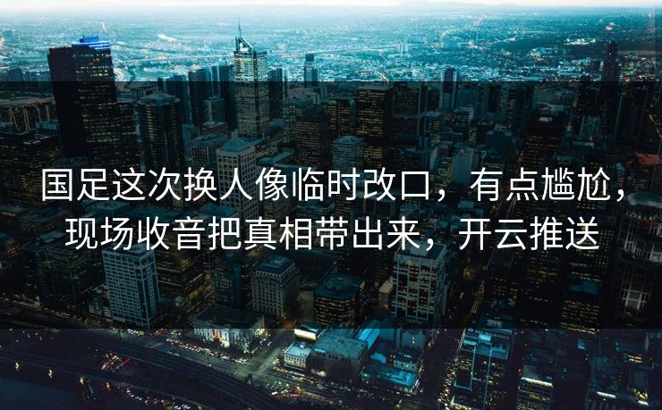 国足这次换人像临时改口，有点尴尬，现场收音把真相带出来，开云推送
