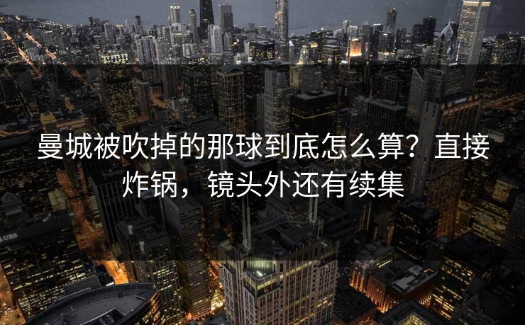 曼城被吹掉的那球到底怎么算？直接炸锅，镜头外还有续集